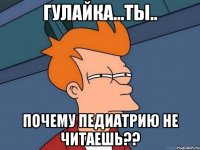 Гулайка...ты.. почему педиатрию не читаешь??