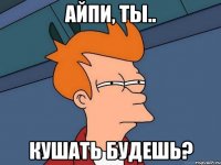 Айпи, ты.. кушать будешь?