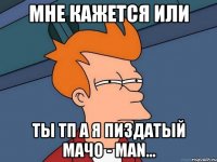 мне кажется или ты ТП а я пиздатый МАЧО - MAN...