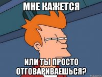 Мне кажется Или ты просто отговариваешься?