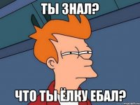 Ты знал? Что ты ёлку ебал?