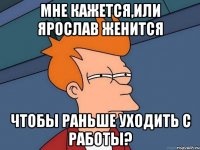 Мне кажется,или Ярослав женится Чтобы раньше уходить с работы?