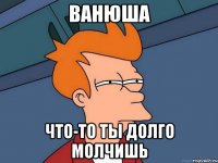 Ванюша что-то ты долго молчишь