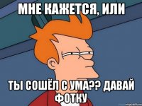 мне кажется, или ты сошёл с ума?? давай фотку