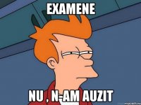 examene nu , n-am auzit