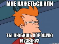 Мне кажеться,или Ты любишь хорошую музыку?