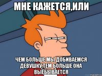 МНЕ КАЖЕТСЯ,ИЛИ ЧЕМ БОЛЬШЕ МЫ ДОБИВАЕМСЯ ДЕВУШКУ,ТЕМ БОЛЬШЕ ОНА ВЫЁБЫВАЕТСЯ