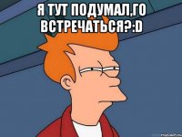 Я тут подумал,го встречаться?:D 