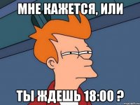 мне кажется, или ты ждешь 18:00 ?