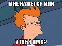 мне кажется или у тебя ПМС?