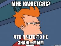 мне кажется!? что я чего-то не знаю....ммм