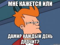 Мне кажется или Дамир каждый день дрочит?