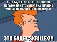 а что будет если бить по голове лопатой при этом играя на пианино умирая на марсе бес скафандра? это будет skrillex!!!