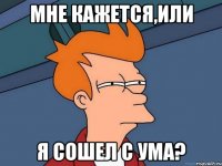 мне кажется,или я сошел с ума?