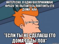 интересно, я один воспринимаю фразу "не пытайтесь повтоить ето дома" как "если ты не сделаеш ето дома то ты лох"