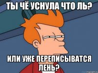 Ты чё уснула что ль? или уже переписыватся лень?