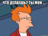 Что делаешь? Ты мой .... 