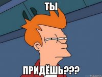 Ты придёшь???