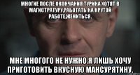 Многие после окончания Турина хотят в магистратуру,работать на крутой работе,жениться. Мне многого не нужно.Я лишь хочу приготовить вкусную мансурятину.