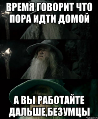 Время говорит что пора идти домой А вы работайте дальше,безумцы