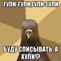 Гули-гули,гули-гули Буду списывать, а хули!?