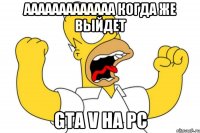 ааааааааааааа когда же выйдет gta v на pc