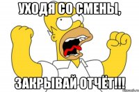 Уходя со смены, ЗАКРЫВАЙ ОТЧЁТ!!!