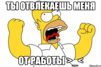 ты отвлекаешь меня от работы >_<