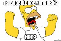 ТЫ ВООБЩЕ НОРМАЛЬНЫЙ? НЕТ?