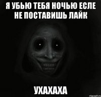 Я убью тебя ночью есле не поставишь лайк Ухахаха