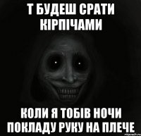 т будеш срати кiрпiчами коли я тобiв ночи покладу руку на плече