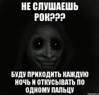 Не слушаешь Рок??? Буду приходить каждую ночь и откусывать по одному пальцу