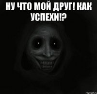 Ну что мой друг! Как успехи!? 