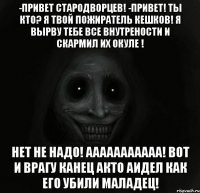 -Привет Стародворцев! -привет! Ты кто? Я твой пожиратель кешков! Я вырву тебе все внутрености и скармил их окуле ! Нет не надо! Ааааааааааа! Вот и врагу канец акто аидел как его убили маладец!