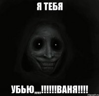 Я ТЕБЯ УБЬЮ,,,,!!!!!!ВАНЯ!!!!