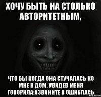 Хочу быть на столько авторитетным, что бы когда она стучалась ко мне в дом, увидев меня говорила:Извините Я ошиблась