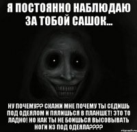 Я постоянно наблюдаю за тобой Сашок... Ну почему?? Скажи мне почему ты седишь под одеялом и пялишься в планшет! Это то ладно! Но как ты не боишься высовывать ноги из под одеяла????