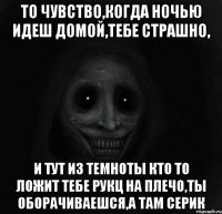 то чувство,когда ночью идеш домой,тебе страшно, и тут из темноты кто то ложит тебе рукц на плечо,ты оборачиваешся,а там Серик