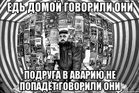 едь домой говорили они подруга в аварию не попадёт говорили ОНИ
