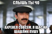 слышь ты чо ахренел совсем, я щас на шашлик пушу