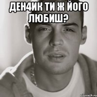 Ден4ик ти ж його любиш? 