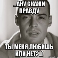 .. ану скажи правду ты меня любишь или нет?..(