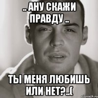 .. ану скажи правду .. ты меня любишь или нет?..(