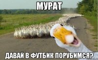 Мурат давай в футбик порубимся?