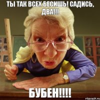 Бубен!!!! Ты так всех бесишь! Садись, два!!!