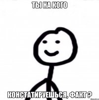 ты на кого констатируешься, факт ?