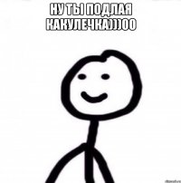 НУ ТЫ ПОДЛАЯ КАКУЛЕЧКА)))00 