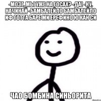 -Мозг, мы уже на госах? -Да! -Ну, начинай -БАМБАЛЕЙЛО БАМБАЛЕЙЛО ИФ ГОТТА БАРЕ МИ ЕРЕФИНО Ю КАН СИ ЧАО БОМБИНА СИНЬОРИТА