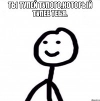 Ты тупей тупого,который тупее тебя. 