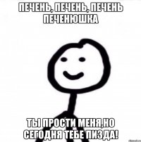 печень, печень, печень печенюшка ты прости меня,но сегодня тебе пизда!